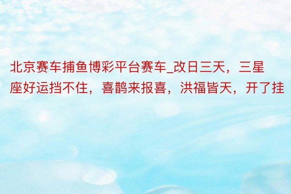 北京赛车捕鱼博彩平台赛车_改日三天，三星座好运挡不住，喜鹊来报喜，洪福皆天，开了挂