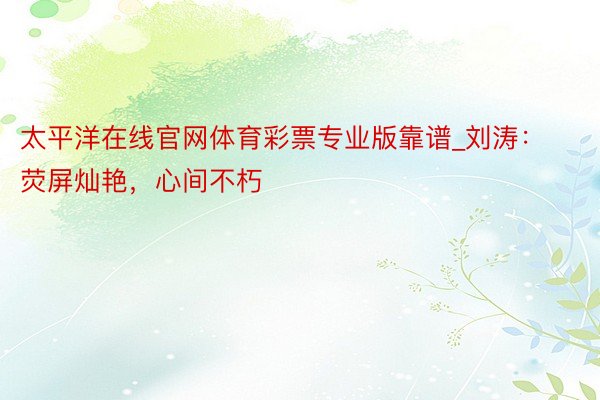 太平洋在线官网体育彩票专业版靠谱_刘涛：荧屏灿艳，心间不朽