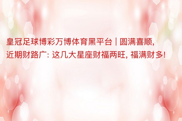 皇冠足球博彩万博体育黑平台 | 圆满喜顺, 近期财路广: 这几大星座财福两旺, 福满财多!