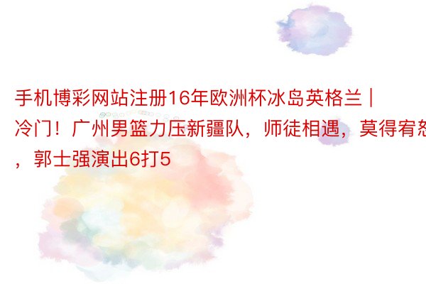 手机博彩网站注册16年欧洲杯冰岛英格兰 | 冷门！广州男篮力压新疆队，师徒相遇，莫得宥恕，郭士强演出6打5