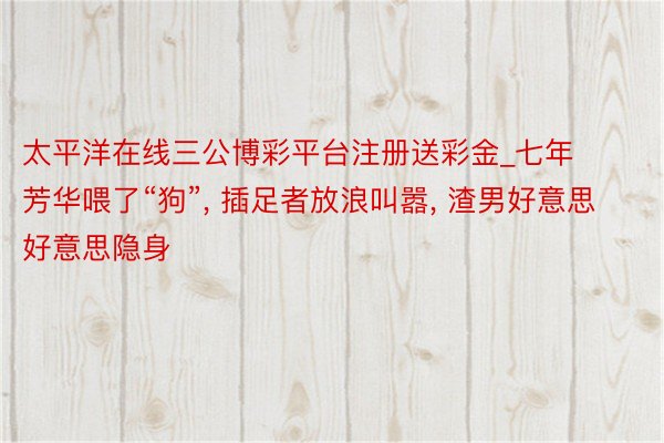 太平洋在线三公博彩平台注册送彩金_七年芳华喂了“狗”, 插足者放浪叫嚣, 渣男好意思好意思隐身