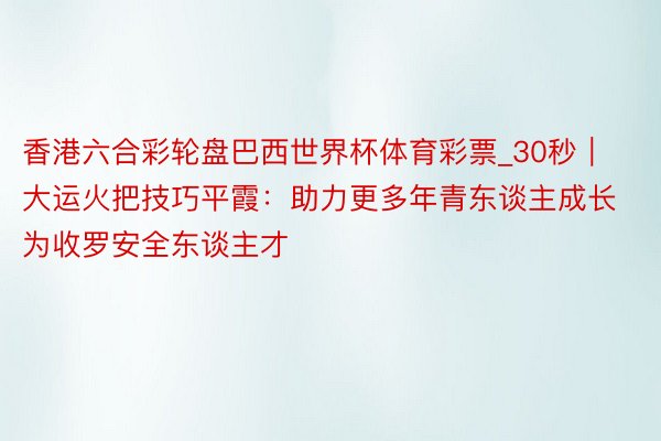 香港六合彩轮盘巴西世界杯体育彩票_30秒｜大运火把技巧平霞：助力更多年青东谈主成长为收罗安全东谈主才