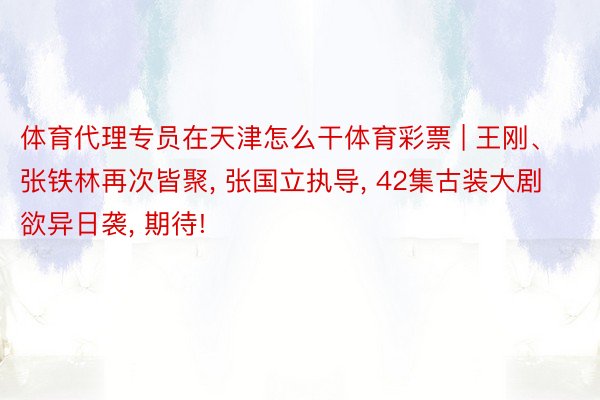体育代理专员在天津怎么干体育彩票 | 王刚、张铁林再次皆聚, 张国立执导, 42集古装大剧欲异日袭, 期待!