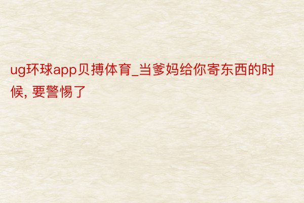 ug环球app贝搏体育_当爹妈给你寄东西的时候, 要警惕了