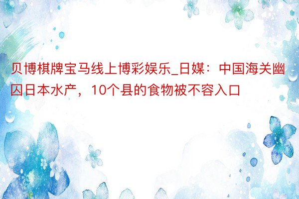 贝博棋牌宝马线上博彩娱乐_日媒：中国海关幽囚日本水产，10个县的食物被不容入口