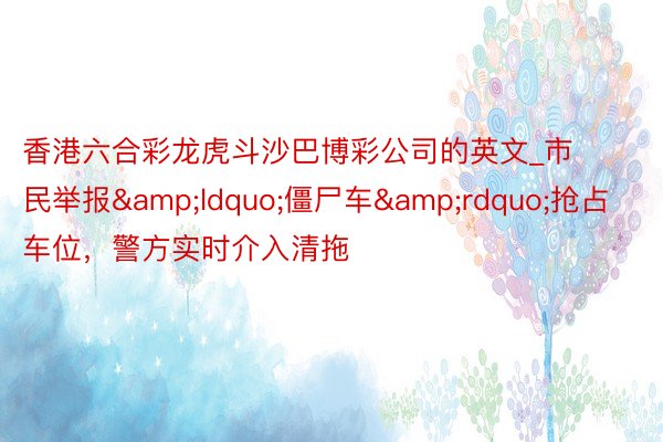 香港六合彩龙虎斗沙巴博彩公司的英文_市民举报&ldquo;僵尸车&rdquo;抢占车位，警方实时介入清拖