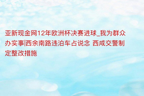 亚新现金网12年欧洲杯决赛进球_我为群众办实事|西余南路违泊车占说念 西咸交警制定整改措施