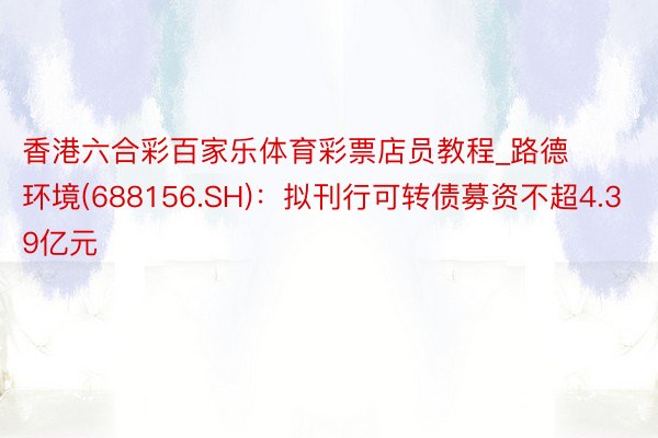 香港六合彩百家乐体育彩票店员教程_路德环境(688156.SH)：拟刊行可转债募资不超4.39亿元