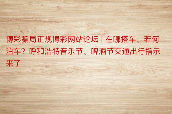 博彩骗局正规博彩网站论坛 | 在哪搭车、若何泊车？呼和浩特音乐节、啤酒节交通出行指示来了