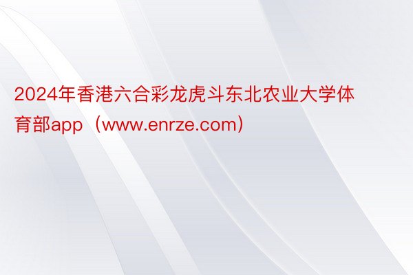 2024年香港六合彩龙虎斗东北农业大学体育部app（www.enrze.com）