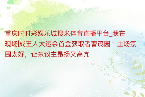 重庆时时彩娱乐城搜米体育直播平台_我在现场|成王人大运会首金获取者曹茂园：主场氛围太好，让东谈主昂扬又高亢