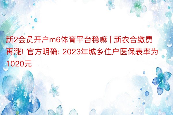 新2会员开户m6体育平台稳嘛 | 新农合缴费再涨! 官方明确: 2023年城乡住户医保表率为1020元