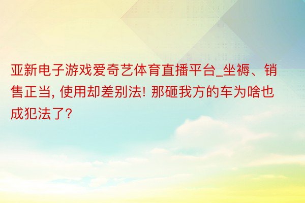 亚新电子游戏爱奇艺体育直播平台_坐褥、销售正当， 使用却差别法! 那砸我方的车为啥也成犯法了?