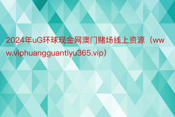 2024年uG环球现金网澳门赌场线上资源（www.viphuangguantiyu365.vip）