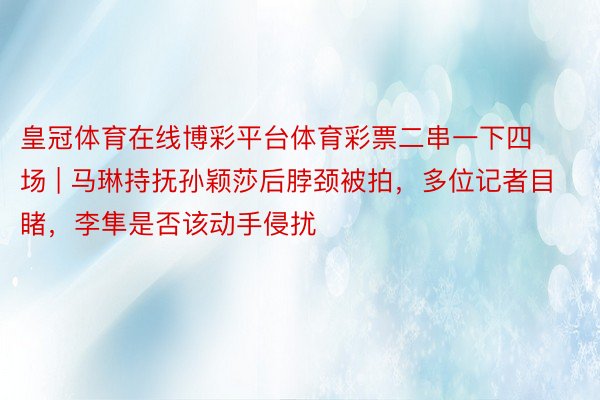 皇冠体育在线博彩平台体育彩票二串一下四场 | 马琳持抚孙颖莎后脖颈被拍，多位记者目睹，李隼是否该动手侵扰