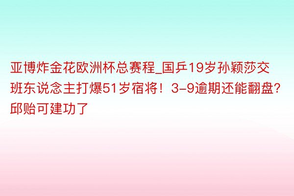 亚博炸金花欧洲杯总赛程_国乒19岁孙颖莎交班东说念主打爆51岁宿将！3-9逾期还能翻盘？邱贻可建功了