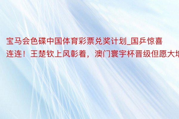 宝马会色碟中国体育彩票兑奖计划_国乒惊喜连连！王楚钦上风彰着，澳门寰宇杯晋级但愿大增