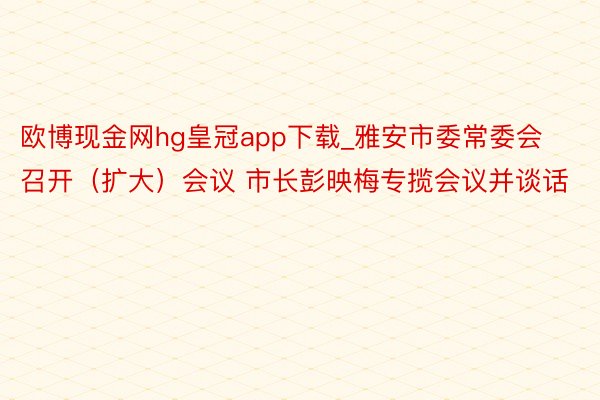 欧博现金网hg皇冠app下载_雅安市委常委会召开（扩大）会议 市长彭映梅专揽会议并谈话