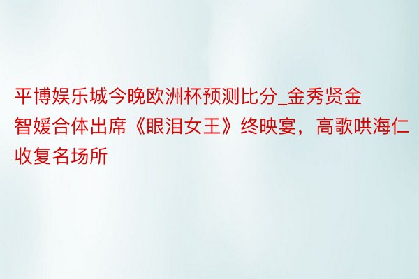 平博娱乐城今晚欧洲杯预测比分_金秀贤金智媛合体出席《眼泪女王》终映宴，高歌哄海仁收复名场所