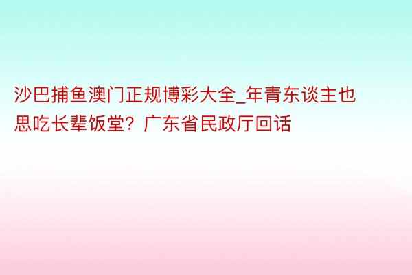 沙巴捕鱼澳门正规博彩大全_年青东谈主也思吃长辈饭堂？广东省民政厅回话