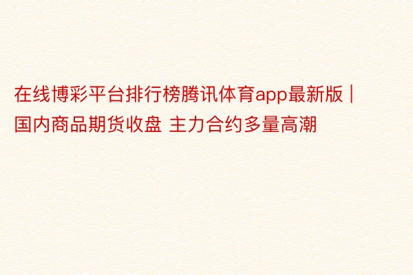 在线博彩平台排行榜腾讯体育app最新版 | 国内商品期货收盘 主力合约多量高潮