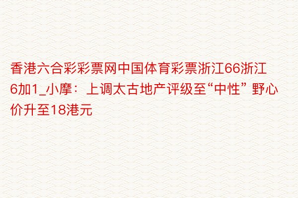 香港六合彩彩票网中国体育彩票浙江66浙江6加1_小摩：上调太古地产评级至“中性” 野心价升至18港元
