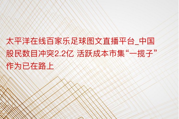 太平洋在线百家乐足球图文直播平台_中国股民数目冲突2.2亿 活跃成本市集“一揽子”作为已在路上