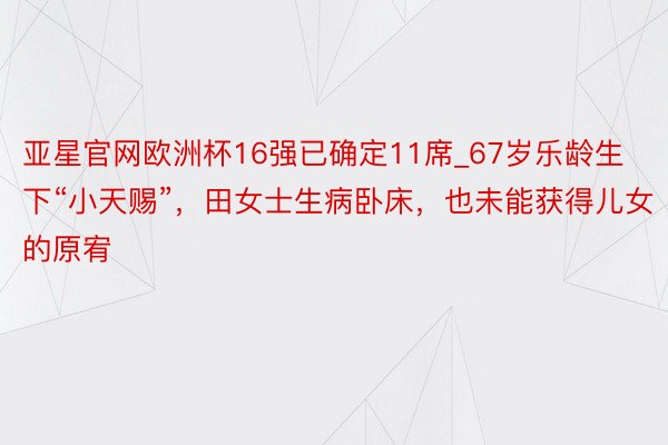 亚星官网欧洲杯16强已确定11席_67岁乐龄生下“小天赐”，田女士生病卧床，也未能获得儿女的原宥