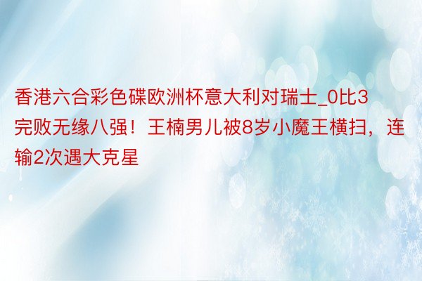 香港六合彩色碟欧洲杯意大利对瑞士_0比3完败无缘八强！王楠男儿被8岁小魔王横扫，连输2次遇大克星