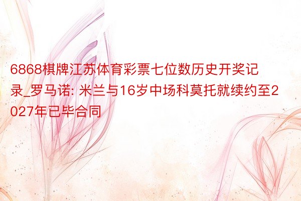 6868棋牌江苏体育彩票七位数历史开奖记录_罗马诺: 米兰与16岁中场科莫托就续约至2027年已毕合同