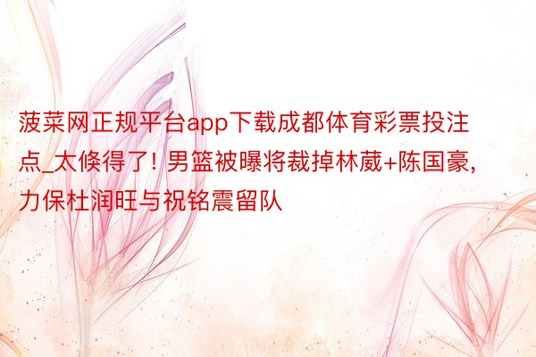 菠菜网正规平台app下载成都体育彩票投注点_太倏得了! 男篮被曝将裁掉林葳+陈国豪, 力保杜润旺与祝铭震留队