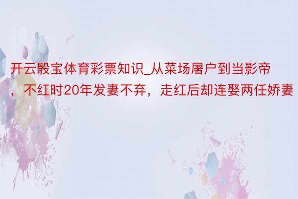 开云骰宝体育彩票知识_从菜场屠户到当影帝，不红时20年发妻不弃，走红后却连娶两任娇妻