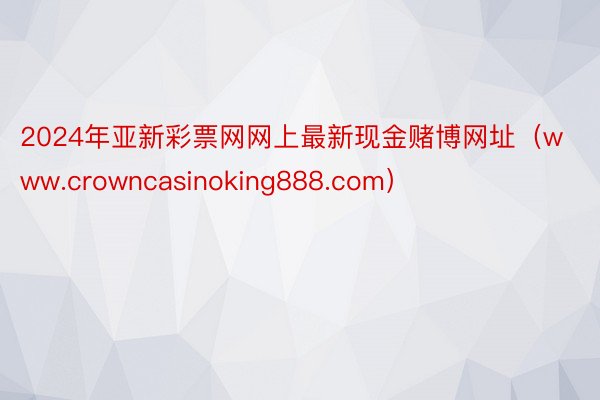 2024年亚新彩票网网上最新现金赌博网址（www.crowncasinoking888.com）