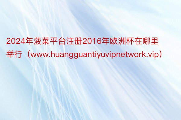 2024年菠菜平台注册2016年欧洲杯在哪里举行（www.huangguantiyuvipnetwork.vip）