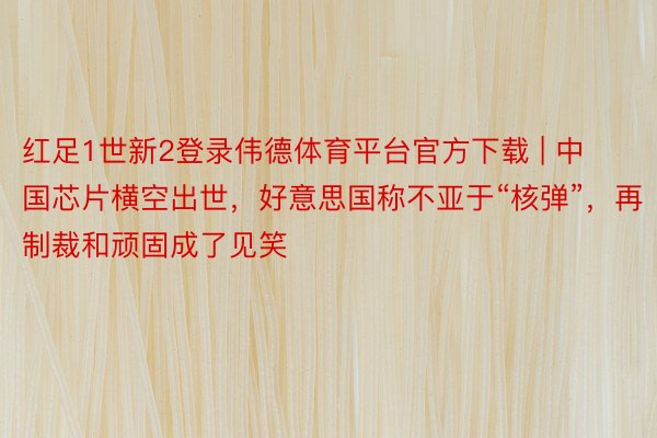 红足1世新2登录伟德体育平台官方下载 | 中国芯片横空出世，好意思国称不亚于“核弹”，再制裁和顽固成了见笑