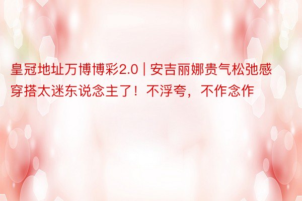 皇冠地址万博博彩2.0 | 安吉丽娜贵气松弛感穿搭太迷东说念主了！不浮夸，不作念作