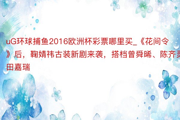 uG环球捕鱼2016欧洲杯彩票哪里买_《花间令》后，鞠婧祎古装新剧来袭，搭档曾舜晞、陈齐灵、田嘉瑞