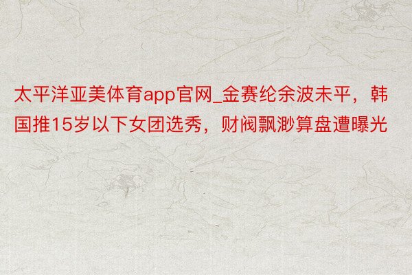 太平洋亚美体育app官网_金赛纶余波未平，韩国推15岁以下女团选秀，财阀飘渺算盘遭曝光